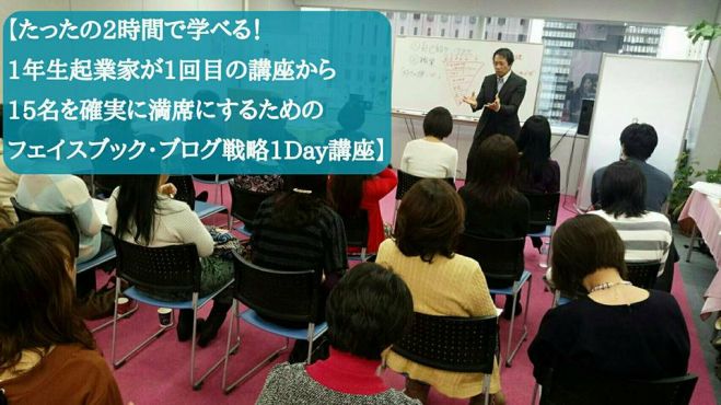 【たったの2時間30分で学べる!! 1年生起業家が1回目の講座から 15名を確実に満席にするための 、フェイスブック・ブログ戦略1Day講座】