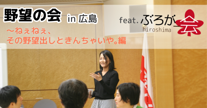 野望の会 in 広島 feat.広ぶろ〜ねぇねぇ、その野望出しときんちゃいや。編