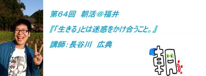第64回 朝活@福井 『「生きる」とは、迷惑をかけ合うこと。』講師:長谷川 広典