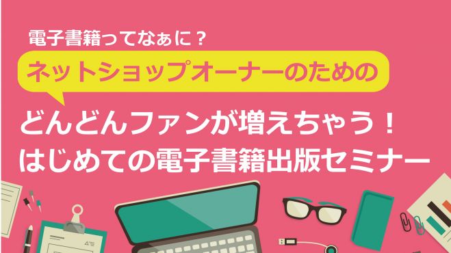 【電子書籍ってなぁに?】 ネットショップオーナーのための どんどんファンが増えちゃう! はじめての電子書籍出版セミナー