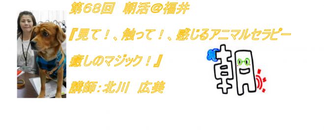 第68回 朝活@福井 『見て!触って!感じるアニマルセラピー 癒しのマジック!』講師:北川 広美