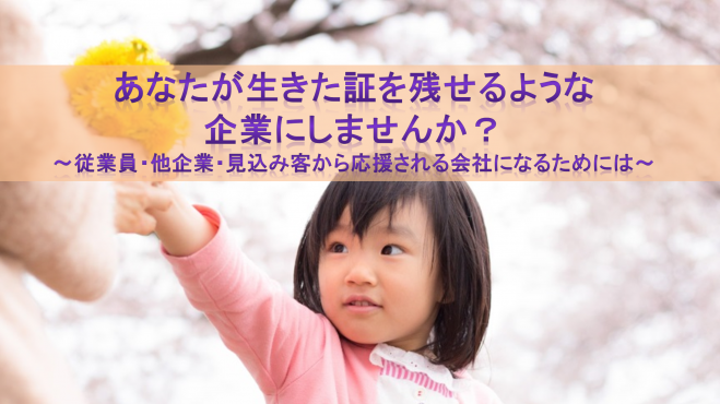 あなたが生きた証を残せるような企業にしませんか?~従業員・他企業・見込み客から応援される会社になるためには~