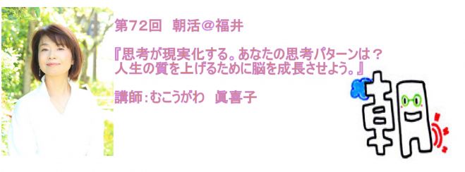 第72回 朝活@福井『思考が現実化する〜あなたの思考パターンは?人生の質を上げるために脳を成長させよう』講師:むこうがわ眞喜子
