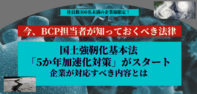 社員数300名未満の企業様限定 今 Bcp担当者が知っておくべき法律 国土強靭化基本法 5か年加速化対策 がスタート 企業が対応すべき内容とは 2021年10月13日 オンライン Zoom こくちーずプロ